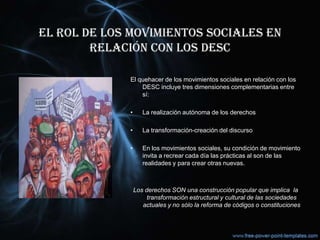 EL ROL DE LOS MOVIMIENTOS SOCIALES EN
RELACIÓN CON LOS DESC
El quehacer de los movimientos sociales en relación con los
DESC incluye tres dimensiones complementarias entre
sí:
• La realización autónoma de los derechos
• La transformación-creación del discurso
• En los movimientos sociales, su condición de movimiento
invita a recrear cada día las prácticas al son de las
realidades y para crear otras nuevas.
Los derechos SON una construcción popular que implica la
transformación estructural y cultural de las sociedades
actuales y no sólo la reforma de códigos o constituciones
 