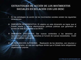 ESTRATEGIAS DE ACCIÓN DE LOS MOVIMIENTOS
SOCIALES EN RELACIÓN CON LOS DESC
• En las estrategias de acción de los movimientos sociales existen las siguientes
dimensiones:
 DIMENSIÓN REINVIDICATIVA: El objetivo en esta dimensión es lograr que el
Estado diseñe y aplique efectivamente políticas públicas que garanticen el
acceso de toda la población a los DESC
 DIMENSIÓN DISCURSIVA: Dar nuevos contenidos a los derechos ya
reconocidos y crear nuevos derechos en función de nuevas necesidades. Incidir
en la mentalidad de la gente.
 LA REALIZACION AUTONOMA: Realización de los derechos, con recursos y
métodos propios, sin que eso signifique olvidar que el Estado tiene obligaciones.
Organización popular.
 
