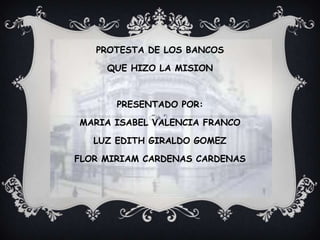 PROTESTA DE LOS BANCOS

     QUE HIZO LA MISION



       PRESENTADO POR:

MARIA ISABEL VALENCIA FRANCO

   LUZ EDITH GIRALDO GOMEZ

FLOR MIRIAM CARDENAS CARDENAS
 