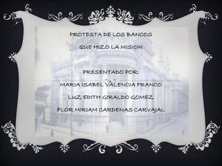 PROTESTA DE LOS BANCOS

     QUE HIZO LA MISION



      PRESENTADO POR:

MARIA ISABEL VALENCIA FRANCO

  LUZ EDITH GIRALDO GOMEZ

FLOR MIRIAM CARDENAS CARVAJAL
 