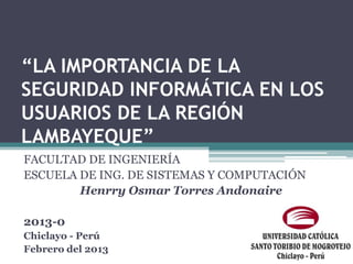 “LA IMPORTANCIA DE LA
SEGURIDAD INFORMÁTICA EN LOS
USUARIOS DE LA REGIÓN
LAMBAYEQUE”
FACULTAD DE INGENIERÍA
ESCUELA DE ING. DE SISTEMAS Y COMPUTACIÓN
        Henrry Osmar Torres Andonaire

2013-0
Chiclayo - Perú
Febrero del 2013
 