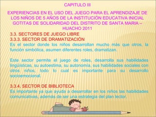 CAPITULO III EXPERIENCIAS EN EL USO DEL JUEGO PARA EL APRENDIZAJE DE LOS NIÑOS DE 5 AÑOS DE LA INSTITUCIÓN EDUCATIVA INICIAL GOTITAS DE SOLIDARIDAD DEL DISTRITO DE SANTA MARIA – HUACHO 2011 3.3. SECTORES DE JUEGO LIBRE 3.3.3. SECTOR DE DRAMATIZACIÓN Es el sector donde los niños desarrollan mucho más que otros, la función simbólica, asumen diferentes roles, dramatizan. Este sector permite el juego de roles, desarrolla sus habilidades lingüísticas, su autoestima, su autonomía, sus habilidades sociales con otros niños, todo lo cual es importante para su desarrollo socioemocional. 3.3.4. SECTOR DE BIBLIOTECA Es importante ya que ayuda a desarrollar en los niños las habilidades comunicativas, además de ser una estrategia del plan lector. 