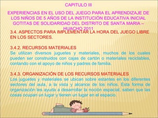 CAPITULO III EXPERIENCIAS EN EL USO DEL JUEGO PARA EL APRENDIZAJE DE LOS NIÑOS DE 5 AÑOS DE LA INSTITUCIÓN EDUCATIVA INICIAL GOTITAS DE SOLIDARIDAD DEL DISTRITO DE SANTA MARIA – HUACHO 2011 3.4. ASPECTOS PARA IMPLEMENTAR LA HORA DEL JUEGO LIBRE EN LOS SECTORES. 3.4.2. RECURSOS MATERIALES Se utilizan diversos juguetes y materiales, muchos de los cuales pueden ser construidos con cajas de cartón o materiales reciclables, contando con el apoyo de niños y padres de familia. 3.4.3. ORGANIZACIÓN DE LOS RECURSOS MATERIALES Los juguetes y materiales se ubican sobre estantes en los diferentes sectores del aula, a la vista y alcance de los niños. Esta forma de organización les ayuda a desarrollar la noción espacial, saben que las cosas ocupan un lugar y tienen un lugar en el espacio. 