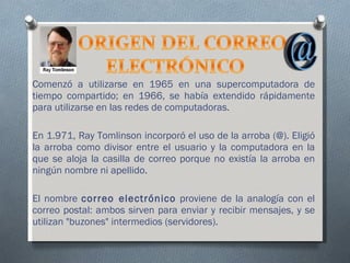 Comenzó a utilizarse en 1965 en una supercomputadora de tiempo compartido; en 1966, se había extendido rápidamente para utilizarse en las redes de computadoras. En 1.971, Ray Tomlinson incorporó el uso de la arroba (@). Eligió la arroba como divisor entre el usuario y la computadora en la que se aloja la casilla de correo porque no existía la arroba en ningún nombre ni apellido.  El nombre  correo electrónico  proviene de la analogía con el correo postal: ambos sirven para enviar y recibir mensajes, y se utilizan "buzones" intermedios (servidores).  