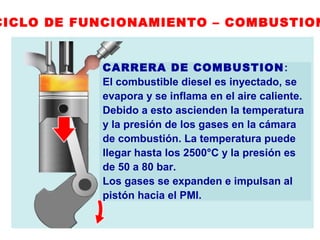 CICLO DE FUNCIONAMIENTO – COMBUSTION
CARRERA DE COMBUSTION:
El combustible diesel es inyectado, se
evapora y se inflama en el aire caliente.
Debido a esto ascienden la temperatura
y la presión de los gases en la cámara
de combustión. La temperatura puede
llegar hasta los 2500°C y la presión es
de 50 a 80 bar.
Los gases se expanden e impulsan al
pistón hacia el PMI.
 