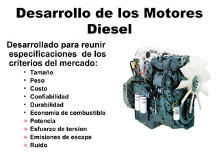Desarrollo de los Motores
Diesel
Desarrollado para reunir
especificaciones de los
criterios del mercado:
• Tamaño
• Peso
• Costo
• Confiabilidad
• Durabilidad
• Economia de combustible
» Potencia
» Esfuerzo de torsion
» Emisiones de escape
» Ruido
 