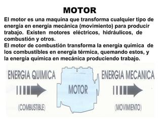 MOTOR
El motor es una maquina que transforma cualquier tipo de
energía en energía mecánica (movimiento) para producir
trabajo. Existen motores eléctricos, hidráulicos, de
combustión y otros.
El motor de combustión transforma la energía química de
los combustibles en energía térmica, quemando estos, y
la energía química en mecánica produciendo trabajo.
 