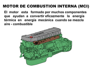 El motor esta formado por muchos componentes
que ayudan a convertir eficazmente la energía
térmica en energía mecánica cuando se mezcla
aire - combustible
MOTOR DE COMBUSTION INTERNA (MCI)
 