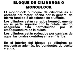 El monoblock ó bloque de cilindros es el
corazón del motor, hecho por lo general de
hierro fundido ó aleaciones de aluminio.
Los cilindros están cerrados herméticamente
en su parte superior con la culata, siendo
asegurada esta hermeticidad por la
empaquetadura de la culata.
Los cilindros están rodeados por camisas de
agua, las cuales contribuyen a enfriarlos.
En el interior del bloque de cilindros se
encuentran además, los conductos de aceite
y agua.
BLOQUE DE CILINDROS O
MONOBLOCK
 
