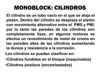MONOBLOCK: CILINDROS
El cilindro es un tubo vacío en el que se aloja el
pistón. Dentro del cilindro se desplaza el pistón
con movimiento alternativo entre el PMS y PMI,
por lo tanto las paredes de los cilindros son
completamente lisas, en algunos motores se
efectúa un revestimiento de metal de cromo en
las paredes altas de los cilindros aumentando
la dureza y resistencia a la corrosión.
Los cilindros se pueden clasificar en:
•Cilindros fundidos en el bloque (maquinados)
•Cilindros postizos (encamisetados)
 