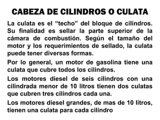 La culata es el “techo” del bloque de cilindros.
Su finalidad es sellar la parte superior de la
cámara de combustión. Según el tamaño del
motor y los requerimientos de sellado, la culata
puede tener diversas formas.
Por lo general, un motor de gasolina tiene una
culata que cubre todos los cilindros.
Los motores diesel de seis cilindros con una
cilindrada menor de 10 litros tienen dos culatas
que cubren tres cilindros cada una.
Los motores diesel grandes, de mas de 10 litros,
tienen una culata para cada cilindro
CABEZA DE CILINDROS O CULATA
 