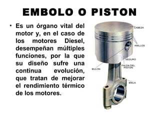 EMBOLO O PISTON
• Es un órgano vital del
motor y, en el caso de
los motores Diesel,
desempeñan múltiples
funciones, por la que
su diseño sufre una
continua evolución,
que tratan de mejorar
el rendimiento térmico
de los motores.
 