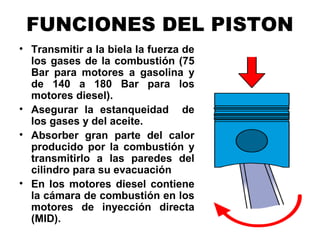 FUNCIONES DEL PISTON
• Transmitir a la biela la fuerza de
los gases de la combustión (75
Bar para motores a gasolina y
de 140 a 180 Bar para los
motores diesel).
• Asegurar la estanqueidad de
los gases y del aceite.
• Absorber gran parte del calor
producido por la combustión y
transmitirlo a las paredes del
cilindro para su evacuación
• En los motores diesel contiene
la cámara de combustión en los
motores de inyección directa
(MID).
 