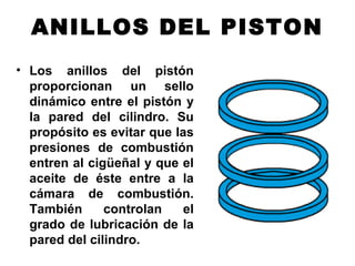 ANILLOS DEL PISTON
• Los anillos del pistón
proporcionan un sello
dinámico entre el pistón y
la pared del cilindro. Su
propósito es evitar que las
presiones de combustión
entren al cigüeñal y que el
aceite de éste entre a la
cámara de combustión.
También controlan el
grado de lubricación de la
pared del cilindro.
 