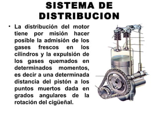 SISTEMA DE
DISTRIBUCION
• La distribución del motor
tiene por misión hacer
posible la admisión de los
gases frescos en los
cilindros y la expulsión de
los gases quemados en
determinados momentos,
es decir a una determinada
distancia del pistón a los
puntos muertos dada en
grados angulares de la
rotación del cigüeñal.
 