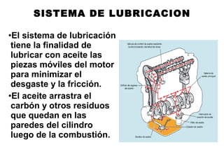 •El sistema de lubricación
tiene la finalidad de
lubricar con aceite las
piezas móviles del motor
para minimizar el
desgaste y la fricción.
•El aceite arrastra el
carbón y otros residuos
que quedan en las
paredes del cilindro
luego de la combustión.
SISTEMA DE LUBRICACION
 