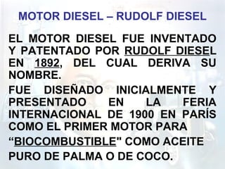 MOTOR DIESEL – RUDOLF DIESEL
EL MOTOR DIESEL FUE INVENTADO
Y PATENTADO POR RUDOLF DIESEL
EN 1892, DEL CUAL DERIVA SU
NOMBRE.
FUE DISEÑADO INICIALMENTE Y
PRESENTADO EN LA FERIA
INTERNACIONAL DE 1900 EN PARÍS
COMO EL PRIMER MOTOR PARA
“BIOCOMBUSTIBLE" COMO ACEITE
PURO DE PALMA O DE COCO.
 