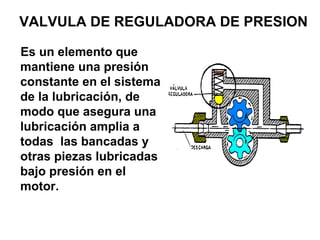 VALVULA DE REGULADORA DE PRESION
Es un elemento que
mantiene una presión
constante en el sistema
de la lubricación, de
modo que asegura una
lubricación amplia a
todas las bancadas y
otras piezas lubricadas
bajo presión en el
motor.
 