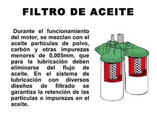 FILTRO DE ACEITE
Durante el funcionamiento
del motor, se mezclan con el
aceite partículas de polvo,
carbón y otras impurezas
menores de 0,005mm, que
para la lubricación deben
eliminarse del flujo de
aceite. En el sistema de
lubricación con diversos
diseños de filtrado se
garantiza la retención de las
partículas o impurezas en el
aceite.
 