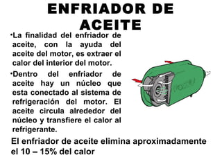 ENFRIADOR DE
ACEITE
•La finalidad del enfriador de
aceite, con la ayuda del
aceite del motor, es extraer el
calor del interior del motor.
•Dentro del enfriador de
aceite hay un núcleo que
esta conectado al sistema de
refrigeración del motor. El
aceite circula alrededor del
núcleo y transfiere el calor al
refrigerante.
El enfriador de aceite elimina aproximadamente
el 10 – 15% del calor
 