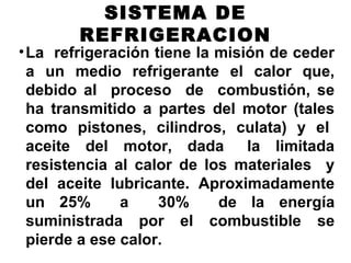SISTEMA DE
REFRIGERACION
•La refrigeración tiene la misión de ceder
a un medio refrigerante el calor que,
debido al proceso de combustión, se
ha transmitido a partes del motor (tales
como pistones, cilindros, culata) y el
aceite del motor, dada la limitada
resistencia al calor de los materiales y
del aceite lubricante. Aproximadamente
un 25% a 30% de la energía
suministrada por el combustible se
pierde a ese calor.
 