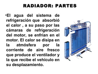 TAPA DE RADIADOR
RADIADOR: PARTES
•El agua del sistema de
refrigeración que absorbió
el calor , a su paso por las
cámaras de refrigeración
del motor, se enfrían en el
motor. El calor se disipa en
la atmósfera por la
corriente de aire fresco
que produce el ventilador y
la que recibe el vehículo en
su desplazamiento.
 