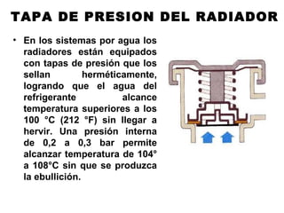 TAPA DE PRESION DEL RADIADOR
• En los sistemas por agua los
radiadores están equipados
con tapas de presión que los
sellan herméticamente,
logrando que el agua del
refrigerante alcance
temperatura superiores a los
100 °C (212 °F) sin llegar a
hervir. Una presión interna
de 0,2 a 0,3 bar permite
alcanzar temperatura de 104°
a 108°C sin que se produzca
la ebullición.
 
