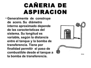 CAÑERIA DE
ASPIRACION
• Generalmente de construye
de acero. Su diámetro
interno aproximado depende
de las características del
sistema. Su longitud es
variable, según la distancia
entre el tanque y la bomba de
transferencia. Tiene por
finalidad permitir el paso de
combustible desde el tanque a
la bomba de transferencia.
 
