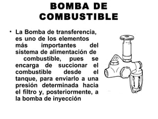 BOMBA DE
COMBUSTIBLE
• La Bomba de transferencia,
es uno de los elementos
más importantes del
sistema de alimentación de
combustible, pues se
encarga de succionar el
combustible desde el
tanque, para enviarlo a una
presión determinada hacia
el filtro y, posteriormente, a
la bomba de inyección
 