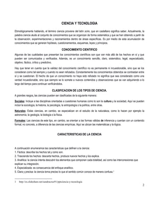 2
CIENCIA Y TECNOLOGIA
Etimológicamente hablando, el término ciencia proviene del latín scire, que en castellano significa saber. Actualmente, la
palabra ciencia alude al conjunto de conocimientos que se organizan de forma sistemática y que se han obtenido a partir de
la observación, experimentaciones y razonamientos dentro de áreas específicas. Es por medio de esta acumulación de
conocimientos que se generan hipótesis, cuestionamientos, esquemas, leyes y principios.
CONOCIMIENTO CIENTIFICO
Algunas de las cualidades que presentan los conocimientos científicos son que van más allá de los hechos en sí y que
pueden ser comunicados y verificados. Además, es un conocimiento sencillo, claro, sistemático, legal, especializado,
objetivo, fáctico, crítico y predictivo.
Hay que tener en cuenta que la validez del conocimiento científico no es permanente ni incuestionable, sino que se los
consideran como tal siempre y cuando no sean refutados. Constantemente los conocimientos obtenidos se contrastan entre
sí y se cuestionan. El hecho de que un conocimiento no haya sido refutado no significa que sea considerado como una
verdad incuestionable, sino que siempre se lo somete a nuevos contenidos y observaciones que se van adquiriendo a lo
largo del tiempo para continuar verificándolos.
CLASIFICACION DE LOS TIPOS DE CIENCIA.
A grandes rasgos, las ciencias pueden ser clasificadas de la siguiente manera:
Sociales: Incluye a las disciplinas orientadas a cuestiones humanas como lo son la cultura y la sociedad. Aquí se pueden
incluir la sociología, la historia, la psicología, la antropología o la política, entre otras.
Naturales: Estas ciencias, en cambio, se especializan en el estudio de la naturaleza, como lo hacen por ejemplo la
astronomía, la geología, la biología o la física.
Formales: Las ciencias de este tipo, en cambio, se orientan a las formas válidas de inferencia y cuentan con un contenido
formal, no concreto, a diferencia de las ciencias empíricas. Aquí se ubican las matemáticas y la lógica.
CARACTERISTICAS DE LA CIENCIA
A continuación enumeramos las características que definen a la ciencia:
1. Fáctica: describe los hechos tal y como son.
2. Trasciende los hechos: descarta hechos, produce nuevos hechos y los explica.
3. Analítica: la ciencia intenta descubrir los elementos que componen cada totalidad, así como las interconexiones que
explican su integración.
4. Especializada: es consecuencia del enfoque analítico.
5. Clara y precisa: la ciencia torna preciso lo que el sentido común conoce de manera confusa.1
1 http://es.slideshare.net/sandracruz91/pptciencia-y-tecnologia
 
