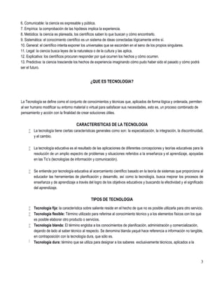 3
6. Comunicable: la ciencia es expresable y pública.
7. Empírica: la comprobación de las hipótesis implica la experiencia.
8. Metódica: la ciencia es planeada, los científicos saben lo que buscan y cómo encontrarlo.
9. Sistemática: el conocimiento científico es un sistema de ideas conectadas lógicamente entre sí.
10. General: el científico intenta exponer los universales que se esconden en el seno de los propios singulares.
11. Legal: la ciencia busca leyes de la naturaleza o de la cultura y las aplica.
12. Explicativa: los científicos procuran responder por qué ocurren los hechos y cómo ocurren.
13. Predictiva: la ciencia trasciende los hechos de experiencia imaginando cómo pudo haber sido el pasado y cómo podrá
ser el futuro.
¿QUE ES TECNOLOGIA?
La Tecnología se define como el conjunto de conocimientos y técnicas que, aplicados de forma lógica y ordenada, permiten
al ser humano modificar su entorno material o virtual para satisfacer sus necesidades, esto es, un proceso combinado de
pensamiento y acción con la finalidad de crear soluciones útiles.
CARACTERISTICAS DE LA TECNOLOGIA
 La tecnología tiene ciertas características generales como son: la especialización, la integración, la discontinuidad,
y el cambio.
 La tecnología educativa es el resultado de las aplicaciones de diferentes concepciones y teorías educativas para la
resolución de un amplio espectro de problemas y situaciones referidos a la enseñanza y el aprendizaje, apoyadas
en las Tic’s (tecnologías de información y comunicación).
 Se entiende por tecnología educativa al acercamiento científico basado en la teoría de sistemas que proporciona al
educador las herramientas de planificación y desarrollo, así como la tecnología, busca mejorar los procesos de
enseñanza y de aprendizaje a través del logro de los objetivos educativos y buscando la efectividad y el significado
del aprendizaje.
TIPOS DE TECNOLOGIA
 Tecnología fija: la característica sobre saliente reside en el hecho de que no es posible utilizarla para otro servicio.
 Tecnología flexible: Término utilizado para referirse al conocimiento técnico y a los elementos físicos con los que
es posible elaborar otro producto o servicios.
 Tecnología blanda: El término engloba a los conocimientos de planificación, administración y comercialización,
dejando de lado al saber técnico al respecto. Se denomina blanda yaqué hace referencia a información no tangible,
en contraposición con la tecnología dura, que sólo es.

Tecnología dura: término que se utiliza para designar a los saberes exclusivamente técnicos, aplicados a la
 