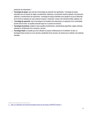 4
producción de maquinarias. 2
 Tecnología de equipo: para este tipo de tecnología se presentan dos significados. • tecnología de equipo
entendida como el conjunto de reglas, procedimientos, destrezas y conocimiento empírico aplicado a la producción,
utilización y mantenimiento de maquinarias. • tecnología de equipo entendida como aquella en la que el desarrollo
de la misma es realizado por quien produce el equipo o maquinaria. Incluye a las industrias textiles, plásticas, etc.
 Tecnología de operación: aquí la tecnología es el resultado de la observación y la aplicación de lo contemplado
durante años Es decir, es aquella producida luego de un proceso de evolución.
 Tecnología de producto: engloba a todos aquellos procedimientos, características específicas, reglas y técnicas,
utilizadas en la fabricación de un producto o servicio.
 Tecnología limpia: es aquella que al ser utilizada no produce modificaciones en el ambiente. Es decir, la
tecnología limpia se basa en el uso racional y equilibrado de los recursos, de manera que no afecten a los sistemas
naturales.
2 http://es.slideshare.net/nuryherreracalderon/tipos-de-tecnologa-14689854?related=1
 