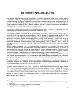 5
QUE ENTENDEMOS POR MATERIAL DIDACTICO
Los materiales didácticos pueden definirse como aquellos instrumentos tangibles que utilizan medios impresos, orales o
visuales para servir de apoyo al logro de los objetivos educativos y al desarrollo de los contenidos curriculares. Además de
exponer y demostrar un contenido, interactúan con quien los utiliza para apoyar el aprendizaje de nuevos conceptos, el
ejercicio y desarrollo de habilidades y la comprobación de los elementos. Estos materiales despiertan el interés de quienes
lo utilizan mantiene su atención hacen el aprendizaje mas activo, propician el trabajo productivo mediante el planteamiento
de los problemas y la inducción de observaciones y de experimentos.3
Los materiales didácticos son componentes de un proceso educativo que facilitan la enseñanza y el aprendizaje y por tanto
el desarrollo de conocimientos, habilidades y valores que se pretenden alcanzar.
El concepto de material educativo puede ser tan ambiguo como su clasificación, ya que los aspectos a considerar para su
tipificación precisa como pueden ser la caracterización, la intención, la utilidad, la oferta y el destino del mismo, no son
pocos ni triviales. Para fines de este documento se tomará en cuenta la definición de Material Educativo como
Aquél objeto, instrumento o medio dispuesto en diferentes soportes físicos, elaborado o adaptado para apoyar la
planeación, ejecución y evaluación de procesos didácticos para la enseñanza y el aprendizaje. Este primer acuerdo sobre la
definición de los materiales educativos contribuyó a tener claridad conceptual cuando nos referimos a ellos, a la certeza de
saber que nombramos el mismo objeto de estudio. A partir del análisis de distintos textos y autores pudimos constatar que
no existen
Definiciones y taxonomías únicas y que a una misma categoría se les aplican diferentes términos, tal es el caso de “material
didáctico” o “recurso didáctico”, ello nos llevó a la necesidad de elaborar una clasificación en la que estuviéramos de
acuerdo todos y que pudiéramos identificar las mismas categorías. EL punto de partida lo constituyó la discusión en torno
del lugar desde donde intentaríamos nuestra definición: desde el medio, el usuario, la función o el género. Todas nos
parecieron incompletas y continuamente se entrecruzaban conceptualmente, o eran interminables como
“materiales para maestros, alumnos, asesores, autoridades...” o dejaban fuera grupos de materiales que desde el punto de
vista educativo resultaban importantes, como los materiales no específicamente diseñados para la educación, o resultaban
tan amplias que poco ayudaban, tal fue el caso de “materiales curriculares y no curriculares” por citar un ejemplo.
Por el lado de las funciones, la lista podía alargarse interminablemente dependiendo de la flexibilidad del material, de las
necesidades educativas, de la versatilidad de los usuarios o por la posibilidad de resinificar materiales y contenidos en
contextos diferentes a los que originalmente les dieron razón de ser.4
El material didáctico es aquel que reúne medios y recursos que facilitan la enseñanza y el aprendizaje. Suelen utilizarse
dentro del ambiente educativo para facilitar la adquisición de conceptos, habilidades, actitudes y destrezas. Es importante
tener en cuenta que el material didáctico debe contar con los elementos que posibiliten un cierto aprendizaje específico. Por
eso, un libro no siempre es un material didáctico. Por ejemplo, leer una novela sin realizar ningún tipo de análisis o trabajo al
respecto, no supone que el libro actúe como material didáctico, aun cuando puede aportar datos de la cultura general y
ampliar la cultura literaria del lector.5
3
http://www.ite.educacion.es/formacion/materiales/80/cd_1_2_3/cd2/paises/mexico/los_materiales_educativos_en_
mexico.pdf
4 http://unesdoc.unesco.org/images/0009/000919/091954SB.pdf
5 http://definicion.de/material-didactico/
 