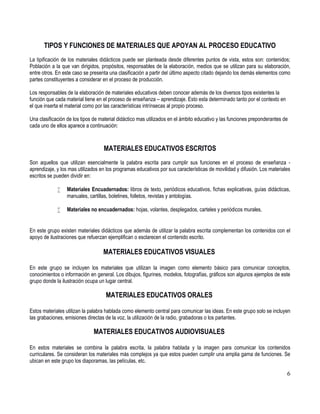 6
TIPOS Y FUNCIONES DE MATERIALES QUE APOYAN AL PROCESO EDUCATIVO
La tipificación de los materiales didácticos puede ser planteada desde diferentes puntos de vista, estos son: contenidos;
Población a la que van dirigidos, propósitos, responsables de la elaboración, medios que se utilizan para su elaboración,
entre otros. En este caso se presenta una clasificación a partir del último aspecto citado dejando los demás elementos como
partes constituyentes a considerar en el proceso de producción.
Los responsables de la elaboración de materiales educativos deben conocer además de los diversos tipos existentes la
función que cada material tiene en el proceso de enseñanza – aprendizaje. Esto esta determinado tanto por el contexto en
el que inserta el material como por las características intrínsecas al propio proceso.
Una clasificación de los tipos de material didáctico mas utilizados en el ámbito educativo y las funciones preponderantes de
cada uno de ellos aparece a continuación:
MATERIALES EDUCATIVOS ESCRITOS
Son aquellos que utilizan esencialmente la palabra escrita para cumplir sus funciones en el proceso de enseñanza -
aprendizaje, y los mas utilizados en los programas educativos por sus características de movilidad y difusión. Los materiales
escritos se pueden dividir en:
 Materiales Encuadernados: libros de texto, periódicos educativos, fichas explicativas, guías didácticas,
manuales, cartillas, boletines, folletos, revistas y antologías.
 Materiales no encuadernados: hojas, volantes, desplegados, carteles y periódicos murales.
En este grupo existen materiales didácticos que además de utilizar la palabra escrita complementan los contenidos con el
apoyo de ilustraciones que refuerzan ejemplifican o esclarecen el contenido escrito.
MATERIALES EDUCATIVOS VISUALES
En este grupo se incluyen los materiales que utilizan la imagen como elemento básico para comunicar conceptos,
conocimientos o información en general. Los dibujos, figurines, modelos, fotografías, gráficos son algunos ejemplos de este
grupo donde la ilustración ocupa un lugar central.
MATERIALES EDUCATIVOS ORALES
Estos materiales utilizan la palabra hablada como elemento central para comunicar las ideas. En este grupo solo se incluyen
las grabaciones, emisiones directas de la voz, la utilización de la radio, grabadoras o los parlantes.
MATERIALES EDUCATIVOS AUDIOVISUALES
En estos materiales se combina la palabra escrita, la palabra hablada y la imagen para comunicar los contenidos
curriculares. Se consideran los materiales más complejos ya que estos pueden cumplir una amplia gama de funciones. Se
ubican en este grupo los diaporamas, las películas, etc.
 
