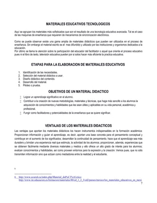 7
MATERIALES EDUCATIVOS TECNOLOGICOS
Aquí se agrupan los materiales más sofisticados que son el resultado de una tecnología educativa avanzada. Tal es el caso
de las maquinas de enseñanza que requieren de mecanismos de sincronización electrónica.
Como se puede observar existe una gama amplia de materiales didácticos que pueden ser utilizados en el proceso de
enseñanza. Sin embargo el material escrito es el mas difundido y utilizado por las instituciones y organismos dedicados a la
educación.
Por último se llama la atención sobre la participación del educador del facilitador o aquel que oriente el proceso educativo
pues ni el libro de texto, televisión educativa pueden por si solos hacer más eficiente la practica educativa.
ETAPAS PARA LA ELABORACION DE MATERIALES EDUCATIVOS
1. Identificación de las necesidades.
2. Selección del material didáctico a usar.
3. Diseño didáctico del contenido.
4. Desarrollo del material.
5. Piloteo o prueba.
OBJETIVOS DE UN MATERIAL DIDACTICO
 Lograr un aprendizaje significativo en el alumno.
 Contribuir a la creación de nuevas metodologías, materiales y técnicas, que haga más sencillo a los alumnos la
adquisición de conocimientos y habilidades que les sean útiles y aplicables en su vida personal, académica y
profesional.
 Fungir como facilitadores y potencialidades de la enseñanza que se quiere significar.
VENTAJAS DE LOS MATERIALES DIDACTICOS
Las ventajas que aportan los materiales didácticos los hacen instrumentos indispensables en la formación académica:
Proporcionan información y guían el aprendizaje, es decir, aportan una base concreta para el pensamiento conceptual y
contribuye en el aumento de los significados; desarrollan la continuidad de pensamiento, hace que el aprendizaje sea más
duradero y brindan una experiencia real que estimula, la actividad de los alumnos; proporcionan, además, experiencias que
se obtienen fácilmente mediante diversos materiales y medios y ello ofrece un alto grado de interés para los alumnos;
evalúan conocimientos y habilidades, así como proveen entornos para la expresión y la creación. Vemos pues, que no sólo
transmiten información sino que actúan como mediadores entre la realidad y el estudiante.
6
6 http://www.ecured.cu/index.php/Material_did%C3%A1ctico
http://www.ite.educacion.es/formacion/materiales/80/cd_1_2_3/cd2/paises/mexico/los_materiales_educativos_en_mexi
 