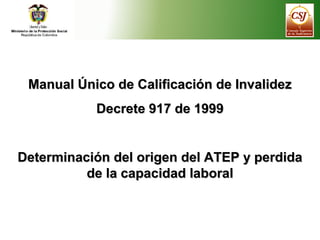 Manual Único de Calificación de InvalidezManual Único de Calificación de Invalidez
Decrete 917 de 1999Decrete 917 de 1999
Determinación del origen del ATEP y perdidaDeterminación del origen del ATEP y perdida
de la capacidad laboralde la capacidad laboral
 