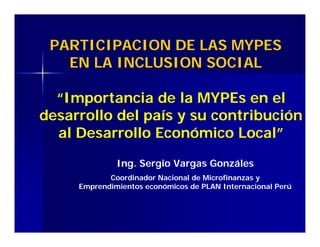 PARTICIPACION DE LAS MYPES
EN LA INCLUSION SOCIAL
Ing. Sergio Vargas Gonzáles
Coordinador Nacional de Microfinanzas y
Emprendimientos económicos de PLAN Internacional Perú
“Importancia de la MYPEs en el
desarrollo del país y su contribución
al Desarrollo Económico Local”
 