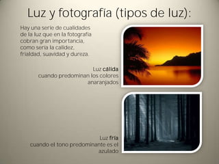 Luz y fotografía (tipos de luz):
Hay una serie de cualidades
de la luz que en la fotografía
cobran gran importancia,
como sería la calidez,
frialdad, suavidad y dureza.

                          Luz cálida
       cuando predominan los colores
                       anaranjados




                             Luz fría
    cuando el tono predominante es el
                            azulado
 