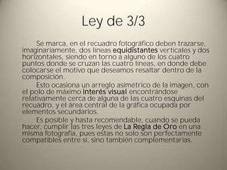 Ley de 3/3
     Se marca, en el recuadro fotográfico deben trazarse,
imaginariamente, dos líneas equidistantes verticales y dos
horizontales, siendo en torno a alguno de los cuatro
puntos donde se cruzan las cuatro líneas, en donde debe
colocarse el motivo que deseamos resaltar dentro de la
composición.
     Esto ocasiona un arreglo asimétrico de la imagen, con
el polo de máximo interés visual encontrándose
relativamente cerca de alguna de las cuatro esquinas del
recuadro, y el área central de la gráfica ocupada por
elementos secundarios.
     Es posible y hasta recomendable, cuando se pueda
hacer, cumplir las tres leyes de La Regla de Oro en una
misma fotografía, pues estas no solo son perfectamente
compatibles entre sí, sino también complementarias.
 
