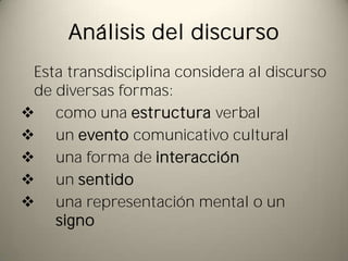 Análisis del discurso
 Esta transdisciplina considera al discurso
 de diversas formas:
 como una estructura verbal
 un evento comunicativo cultural
 una forma de interacción
 un sentido
 una representación mental o un
    signo
 