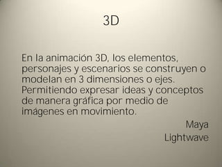 3D

En la animación 3D, los elementos,
personajes y escenarios se construyen o
modelan en 3 dimensiones o ejes.
Permitiendo expresar ideas y conceptos
de manera gráfica por medio de
imágenes en movimiento.
                                    Maya
                               Lightwave
 