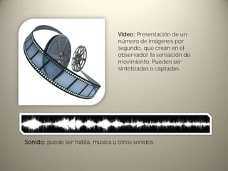 Vídeo: Presentación de un
                                  número de imágenes por
                                  segundo, que crean en el
                                  observador la sensación de
                                  movimiento. Pueden ser
                                  sintetizadas o captadas.




Sonido: puede ser habla, música u otros sonidos.
 