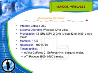 ¿Requisitos técnicos? MUNDOS  VIRTUALES  Internet : Cable  o  DSL  Sistema Operativo  Windows XP o Vista Procesador :  1.5 GHz (XP), 2-GHz (Vista) 32-bit (x86) u otro mejor Memoria : 1 GB Resolución :  1024x768 Tarjeta gráfica :  nVidia GeForce 2, GeForce 4mx, ó alguna mejor. ATI Radeon 8500, 9250 ó mejor. 