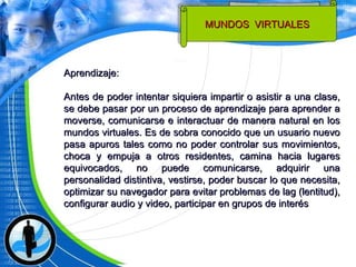 Aprendizaje: Antes de poder intentar siquiera impartir o asistir a una clase, se debe pasar por un proceso de aprendizaje para aprender a moverse, comunicarse e interactuar de manera natural en los mundos virtuales. Es de sobra conocido que un usuario nuevo pasa apuros tales como no poder controlar sus movimientos, choca y empuja a otros residentes, camina hacia lugares equivocados, no puede comunicarse, adquirir una personalidad distintiva, vestirse, poder buscar lo que necesita, optimizar su navegador para evitar problemas de lag (lentitud), configurar audio y video, participar en grupos de interés MUNDOS  VIRTUALES  