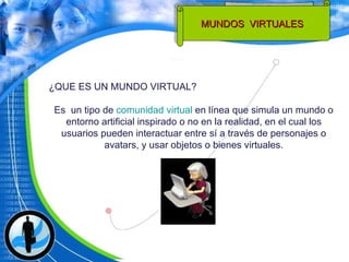 ¿QUE ES UN MUNDO VIRTUAL?  Es  un tipo de  comunidad virtual  en línea que simula un mundo o entorno artificial inspirado o no en la realidad, en el cual los usuarios pueden interactuar entre sí a través de personajes o avatars, y usar objetos o bienes virtuales. MUNDOS  VIRTUALES  