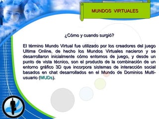 ¿Cómo y cuando surgió? El término Mundo Virtual fue utilizado por los creadores del juego Ultima Online, de hecho los Mundos Virtuales nacieron y se desarrollaron inicialmente cómo entornos de juego, y desde un punto de vista técnico, son el producto de la combinación de un entorno gráfico 3D que incorpora sistemas de interacción social basados en chat desarrollados en el Mundo de Dominios Multi-usuario ( MUDs ). MUNDOS  VIRTUALES  