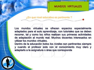 Los mundos virtuales se ofrecen espacios especialmente adaptados para el auto aprendizaje, con tutoriales que se deben recorrer, tal y como los niños realizan sus primeras actividades de adaptación al mundo real. Muchos docentes interesados en utilizar los mundos virtuales. Dentro de la educación todos los niveles son pertinentes siempre y cuando el profesor este con el conocimiento muy claro y adaptarlo a la asignatura o área que corresponda ¿En que nivel educativo es pertinente ? MUNDOS  VIRTUALES  