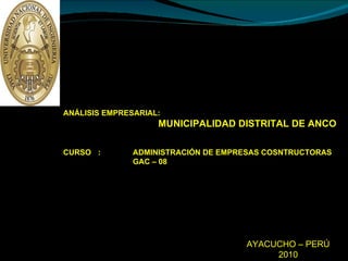 UNIVERSIDAD NACIONAL  DE INGENIERÍA FACULTAD DE INGENIERÍA CIVIL SECCION DE POST GRADO ANÁLISIS EMPRESARIAL: MUNICIPALIDAD DISTRITAL DE ANCO CURSO :  ADMINISTRACIÓN DE EMPRESAS COSNTRUCTORAS GAC – 08  INTEGRANTES  : ING. TELE RIVEROS AGÜERO ING. RAFAEL VARGAS LINDO PROFESOR  :  MA. ALFREDO LUIS VÁSQUEZ ESPINOZA MAESTRÍA EN GESTIÓN Y ADMINISTRACIÓN DE LA CONSTRUCCIÓN (SEDE AYACUCHO) AYACUCHO – PERÚ 2010 