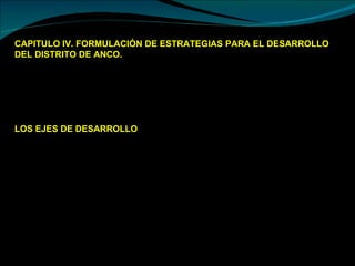 CAPITULO IV. FORMULACIÓN DE ESTRATEGIAS PARA EL DESARROLLO DEL DISTRITO DE ANCO.  Mejorar el Organigrama de la Institución (Ejem. Área de Infraestructura: Realizando una buena subdivisión de áreas: Obras, Estudios (perfiles y expedientes), Catastro, Desarrollo Urbano y Licencias) así como de mejorar los documentos de gestión de la municipalidad.  Propuestas de desarrollo del distrito de anco: LOS EJES DE DESARROLLO Son las actividades para generara procesos de desarrollo, que están agrupados en base a temas especializados, sobre las cuales se orienta el trabajo planificado, los procesos de desarrollo generalmente se centran en las personas, de sus necesidades y potencialidades poniendo énfasis en el desarrollo humano, para ampliar las oportunidades de la persona, garantizando su acceso a la salud, educación, información y conocimiento y que las capacidades adquiridas sean para las actividades productivas, encaminadas a mejorar la calidad e vida de las personas y familias, para eliminar las causas de la pobreza y la exclusión para lograr el desarrollo social. 
