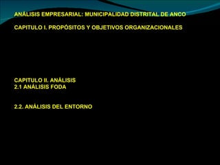 ANÁLISIS EMPRESARIAL: MUNICIPALIDAD DISTRITAL DE ANCO CAPITULO I. PROPÓSITOS Y OBJETIVOS ORGANIZACIONALES Visión Misión  Valores  Políticas  Objetivos Estratégicos: Objetivos Generales y Objetivos Específicos  Análisis de Propósitos y Objetivos Organizacionales CAPITULO II. ANÁLISIS  2.1 ANÁLISIS FODA  2.1.1  Oportunidades 2.1.2  Amenazas 2.2. ANÁLISIS DEL ENTORNO  2.2.1. Entorno General  •  Segmento Demográfico  •  Segmento Tecnológico  •  Segmento Económico  •  Segmento Político - Legal  •  Segmento Socio – Cultural  2.2.2. Entorno Competitivo  2.2.3. Grupos Estratégicos  